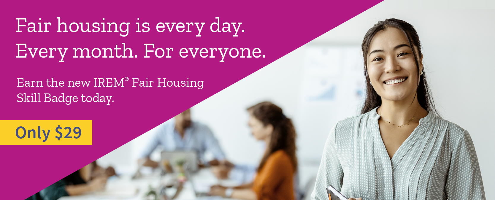 Fair housing is every day. Every month. For everyone. Earn the new IREM Fair Housing Skill Badge today. Only $29